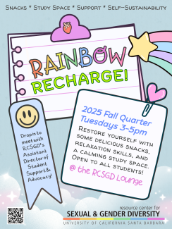 Rainbow Recharge!  Drop in to meet with RCSGD's Assistant Director of Student Support & Advocacy! 2025 Fall Quarter, Tuesdays 3-5pm. Restore yourself with some delicious snacks, relaxation skills, and a calming study space open to all students at the RCSGD lounge!