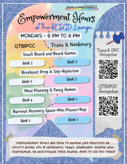 Empowerment Hours at the RCSGD Lounge. Mondays 6-8 PM. Empowerment Hours are open to anyone who identifies or uplifts queer, POC & indigenous, trans, nonbinary, gender-non-conforming, or questioning their gender. Hope to see you there